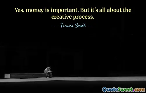 Yes, money is important. But it's all about the creative process.