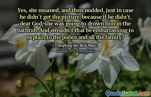 Yes, she moaned, and then nodded, just in case he didn't get the picture, because if he didn't, dear God, she was going to drown him in the bathtub. And wouldn't that be embarrassing to explain to the police and all the family?