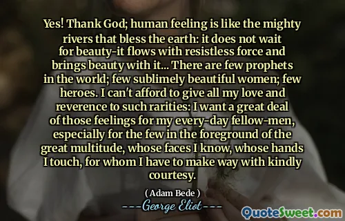 Yes! Thank God; human feeling is like the mighty rivers that bless the earth: it does not wait for beauty-it flows with resistless force and brings beauty with it... There are few prophets in the world; few sublimely beautiful women; few heroes. I can't afford to give all my love and reverence to such rarities: I want a great deal of those feelings for my every-day fellow-men, especially for the few in the foreground of the great multitude, whose faces I know, whose hands I touch, for whom I have to make way with kindly courtesy.