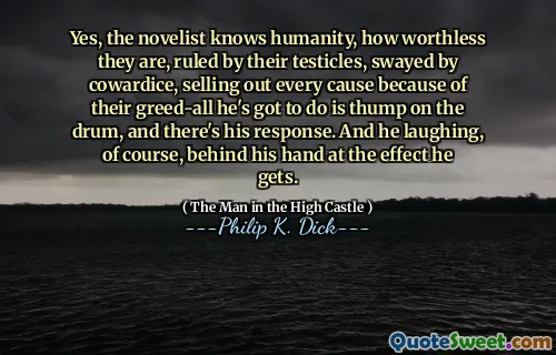 Yes, the novelist knows humanity, how worthless they are, ruled by their testicles, swayed by cowardice, selling out every cause because of their greed-all he's got to do is thump on the drum, and there's his response. And he laughing, of course, behind his hand at the effect he gets.
