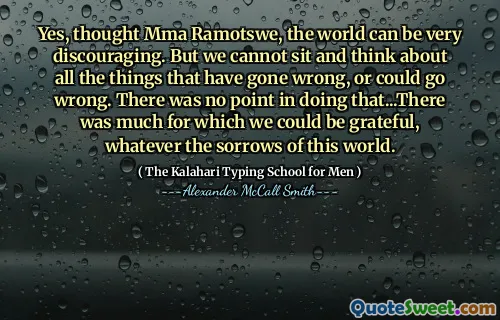 Yes, thought Mma Ramotswe, the world can be very discouraging. But we cannot sit and think about all the things that have gone wrong, or could go wrong. There was no point in doing that...There was much for which we could be grateful, whatever the sorrows of this world.