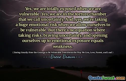 Yes, we are totally exposed when we are vulnerable. Yes, we are in the torture chamber that we call uncertainty. And, yes, we're taking a huge emotional risk when we allow ourselves to be vulnerable. But there's no equation where taking risks, braving uncertainty, and opening ourselves up to emotional exposure equals weakness.