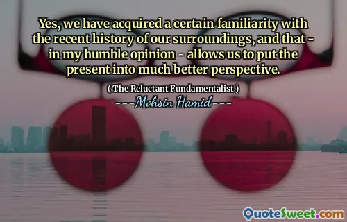 Yes, we have acquired a certain familiarity with the recent history of our surroundings, and that - in my humble opinion - allows us to put the present into much better perspective.