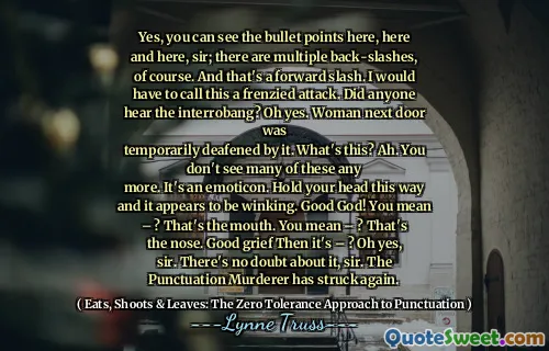 Yes, you can see the bullet points here, here and here, sir; there are multiple back-slashes, of course. And that's a forward slash. I would have to call this a frenzied attack. Did anyone hear the interrobang? Oh yes. Woman next door was
temporarily deafened by it. What's this? Ah. You don't see many of these any
more. It's an emoticon. Hold your head this way and it appears to be winking. Good God! You mean – ? That's the mouth. You mean – ? That's the nose. Good grief Then it's – ? Oh yes, sir. There's no doubt about it, sir. The Punctuation Murderer has struck again.