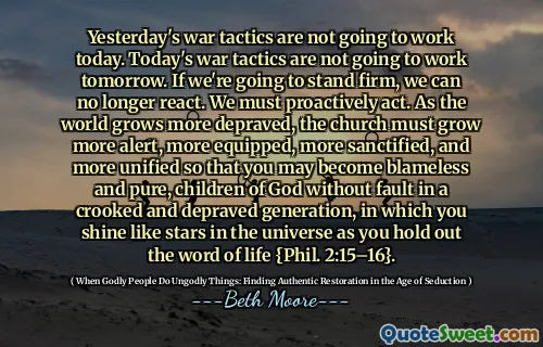 Yesterday's war tactics are not going to work today. Today's war tactics are not going to work tomorrow. If we're going to stand firm, we can no longer react. We must proactively act. As the world grows more depraved, the church must grow more alert, more equipped, more sanctified, and more unified so that you may become blameless and pure, children of God without fault in a crooked and depraved generation, in which you shine like stars in the universe as you hold out the word of life {Phil. 2:15–16}.