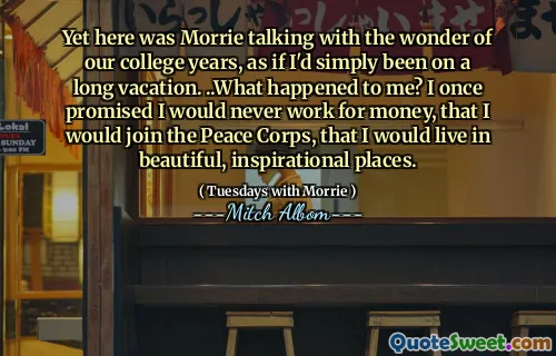 Yet here was Morrie talking with the wonder of our college years, as if I'd simply been on a long vacation. ..What happened to me? I once promised I would never work for money, that I would join the Peace Corps, that I would live in beautiful, inspirational places.
