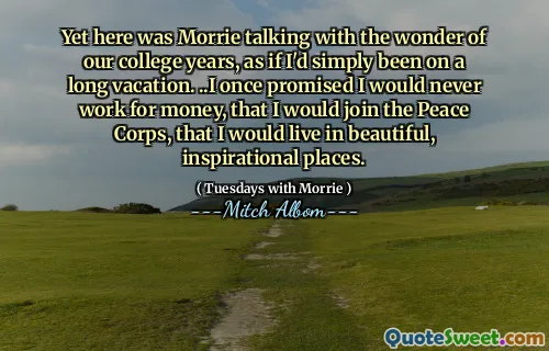 Yet here was Morrie talking with the wonder of our college years, as if I'd simply been on a long vacation. ..I once promised I would never work for money, that I would join the Peace Corps, that I would live in beautiful, inspirational places.