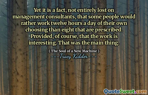 Yet it is a fact, not entirely lost on management consultants, that some people would rather work twelve hours a day of their own choosing than eight that are prescribed. Provided, of course, that the work is interesting. That was the main thing.