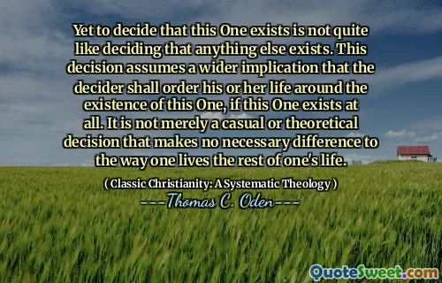Yet to decide that this One exists is not quite like deciding that anything else exists. This decision assumes a wider implication that the decider shall order his or her life around the existence of this One, if this One exists at all. It is not merely a casual or theoretical decision that makes no necessary difference to the way one lives the rest of one's life.