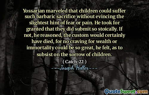 Йоссариан удивился, что дети могут понести такую ​​варварскую жертву, не выявляя малейшего намека на страх или боль. Он считал само собой разумеющимся, что они действительно стоят столько. Если нет, то он полагал, что обычай, безусловно, умер бы, потому что не жажду богатства или бессмертия было бы настолько великим, что он чувствовал, чтобы существовать над печалью детей.
