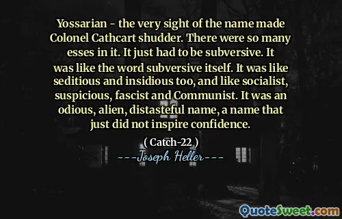 ЙОССАРИАН - Сам вид названия заставил полковника Кэткарта вздрогнуть. В нем было так много эссе. Это просто должно было быть подрывным. Это было похоже на слово «подрывное». Это было похоже на крамотный и коварный тоже, и как социалистические, подозрительные, фашистские и коммунистические. Это было одиозное, чуждое, неприятное имя, имя, которое просто не вдохновляло уверенность.