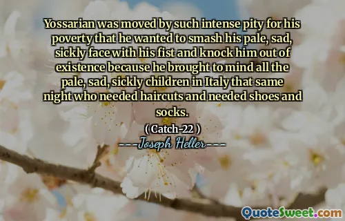 Йоссариан был тронут такой сильной жалостью к его бедности, что хотел разбить свое бледное, грустное, болезненное лицо своим кулаком и выбить его из существования, потому что он напоминал всех бледных, грустных, болезненных детей в Италии в ту же ночь, которые нуждались в стриже и нуждались в обуви и носках.