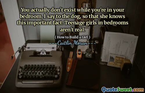 You actually don't exist while you're in your bedroom, I say to the dog, so that she knows this important fact. Teenage girls in bedrooms aren't real.