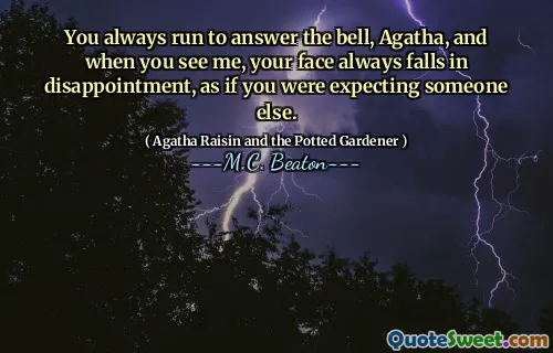 You always run to answer the bell, Agatha, and when you see me, your face always falls in disappointment, as if you were expecting someone else.