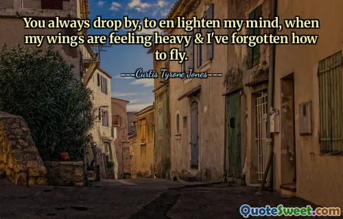 You always drop by, to en lighten my mind, when my wings are feeling heavy & I've forgotten how to fly.