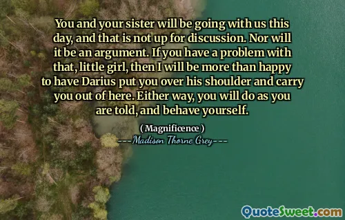 You and your sister will be going with us this day, and that is not up for discussion. Nor will it be an argument. If you have a problem with that, little girl, then I will be more than happy to have Darius put you over his shoulder and carry you out of here. Either way, you will do as you are told, and behave yourself.