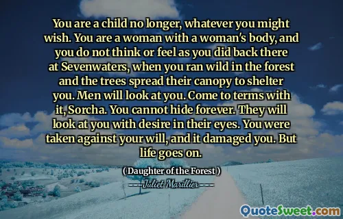 You are a child no longer, whatever you might wish. You are a woman with a woman's body, and you do not think or feel as you did back there at Sevenwaters, when you ran wild in the forest and the trees spread their canopy to shelter you. Men will look at you. Come to terms with it, Sorcha. You cannot hide forever. They will look at you with desire in their eyes. You were taken against your will, and it damaged you. But life goes on.