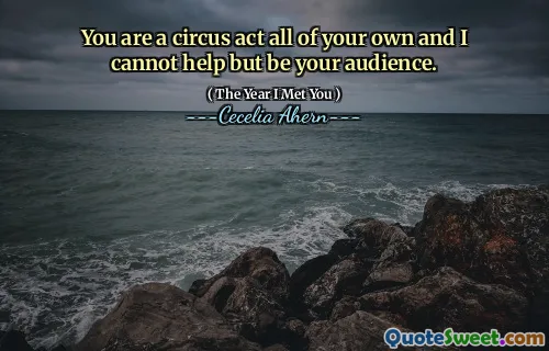 You are a circus act all of your own and I cannot help but be your audience.