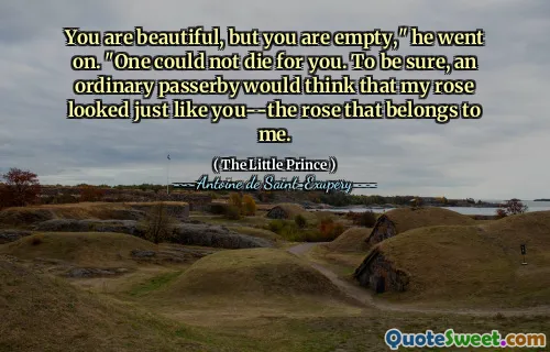 You are beautiful, but you are empty," he went on. "One could not die for you. To be sure, an ordinary passerby would think that my rose looked just like you--the rose that belongs to me.