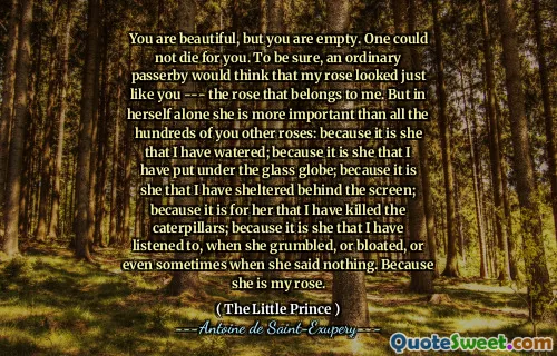 You are beautiful, but you are empty. One could not die for you. To be sure, an ordinary passerby would think that my rose looked just like you --- the rose that belongs to me. But in herself alone she is more important than all the hundreds of you other roses: because it is she that I have watered; because it is she that I have put under the glass globe; because it is she that I have sheltered behind the screen; because it is for her that I have killed the caterpillars; because it is she that I have listened to, when she grumbled, or bloated, or even sometimes when she said nothing. Because she is my rose.