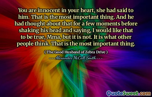 You are innocent in your heart, she had said to him. That is the most important thing. And he had thought about that for a few moments before shaking his head and saying, I would like that to be true, Mma, but it is not. It is what other people think. That is the most important thing.