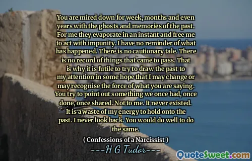 You are mired down for week, months and even years with the ghosts and memories of the past. For me they evaporate in an instant and free me to act with impunity. I have no reminder of what has happened. There is no cautionary tale. There is no record of things that came to pass. That is why it is futile to try to draw the past to my attention in some hope that I may change or may recognise the force of what you are saying. You try to point out something we once had, once done, once shared. Not to me. It never existed. It is a waste of my energy to hold onto the past. I never look back. You would do well to do the same.
