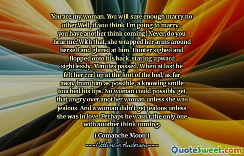 You are my woman. You will sure enough marry no other.Well, if you think I'm going to marry , you have another think coming! Never, do you hear me?With that, she wrapped her arms around herself and glared at him. Hunter sighed and flopped onto his back, staring upward sightlessly. Minutes passed. When at last he felt her curl up at the foot of the bed, as far away from him as possible, a knowing smile touched his lips. No woman could possibly get that angry over another woman unless she was jealous. And a woman didn't get jealous unless she was in love. Perhaps he wasn't the only one with another think coming.