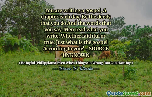 You are writing a gospel, A chapter each day, By the deeds that you do And the words that you say. Men read what you write, Whether faithful or true: Just what is the gospel According to you? - SOURCE UNKNOWN