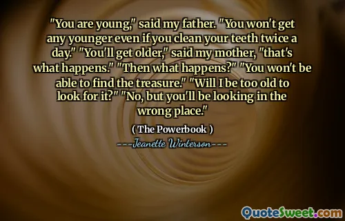 "You are young," said my father. "You won't get any younger even if you clean your teeth twice a day." "You'll get older," said my mother, "that's what happens." "Then what happens?" "You won't be able to find the treasure." "Will I be too old to look for it?" "No, but you'll be looking in the wrong place."