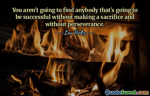 You aren't going to find anybody that's going to be successful without making a sacrifice and without perseverance.