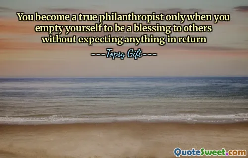 You become a true philanthropist only when you empty yourself to be a blessing to others without expecting anything in return