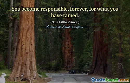 You become responsible, forever, for what you have tamed.
