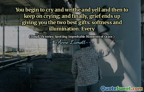 You begin to cry and writhe and yell and then to keep on crying; and finally, grief ends up giving you the two best gifts: softness and illumination. Every