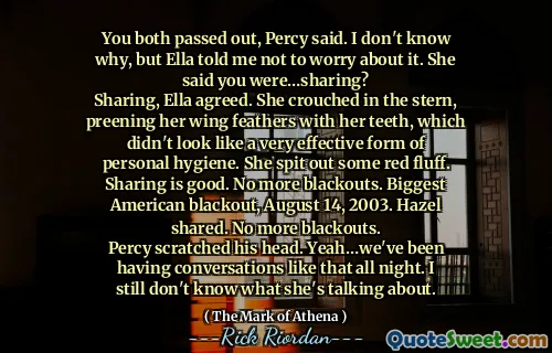 You both passed out, Percy said. I don't know why, but Ella told me not to worry about it. She said you were…sharing?
Sharing, Ella agreed. She crouched in the stern, preening her wing feathers with her teeth, which didn't look like a very effective form of personal hygiene. She spit out some red fluff. Sharing is good. No more blackouts. Biggest American blackout, August 14, 2003. Hazel shared. No more blackouts.
Percy scratched his head. Yeah…we've been having conversations like that all night. I still don't know what she's talking about.