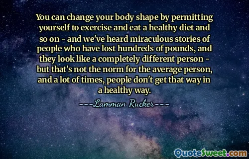 You can change your body shape by permitting yourself to exercise and eat a healthy diet and so on - and we've heard miraculous stories of people who have lost hundreds of pounds, and they look like a completely different person - but that's not the norm for the average person, and a lot of times, people don't get that way in a healthy way.