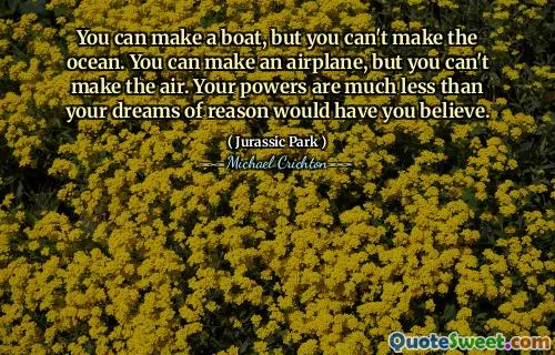 You can make a boat, but you can't make the ocean. You can make an airplane, but you can't make the air. Your powers are much less than your dreams of reason would have you believe.