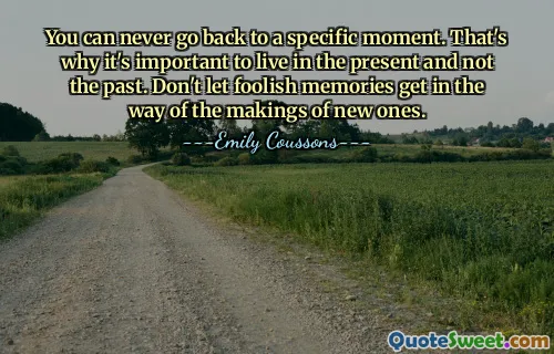 You can never go back to a specific moment. That's why it's important to live in the present and not the past. Don't let foolish memories get in the way of the makings of new ones.
