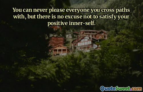 You can never please everyone you cross paths with, but there is no excuse not to satisfy your positive inner-self.