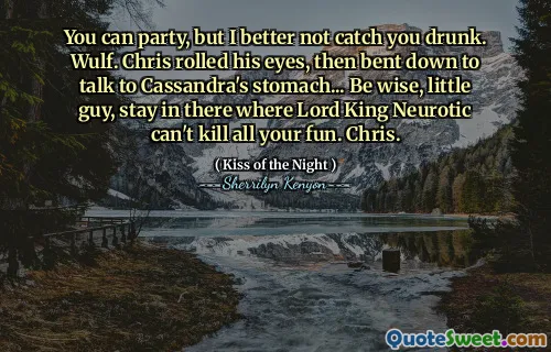 You can party, but I better not catch you drunk. Wulf. Chris rolled his eyes, then bent down to talk to Cassandra's stomach... Be wise, little guy, stay in there where Lord King Neurotic can't kill all your fun. Chris.