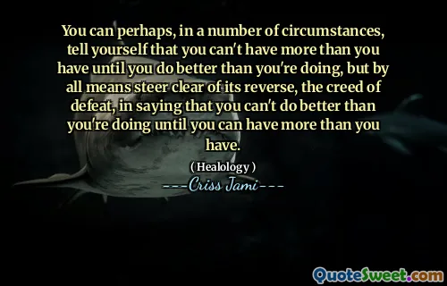 You can perhaps, in a number of circumstances, tell yourself that you can't have more than you have until you do better than you're doing, but by all means steer clear of its reverse, the creed of defeat, in saying that you can't do better than you're doing until you can have more than you have.
