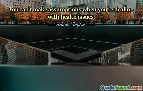 You can't make assumptions when you're dealing with health issues.