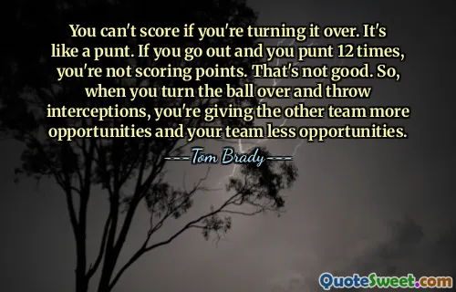 You can't score if you're turning it over. It's like a punt. If you go out and you punt 12 times, you're not scoring points. That's not good. So, when you turn the ball over and throw interceptions, you're giving the other team more opportunities and your team less opportunities.