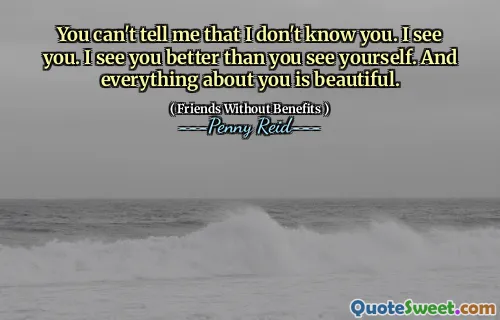 You can't tell me that I don't know you. I see you. I see you better than you see yourself. And everything about you is beautiful.