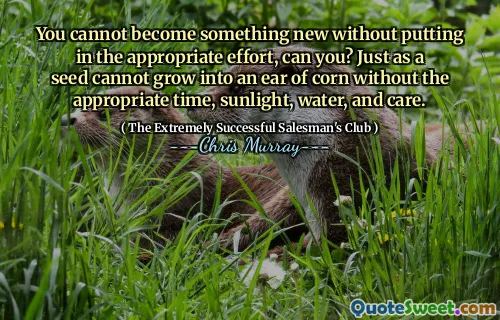 You cannot become something new without putting in the appropriate effort, can you? Just as a seed cannot grow into an ear of corn without the appropriate time, sunlight, water, and care.