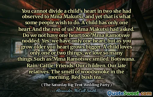 You cannot divide a child's heart in two she had observed to Mma Makutsi, and yet that is what some people wish to do. A child has only one heart.And the rest of us? Mma Makutsi had asked. Do we not have one heart too?Mma Ramotswe nodded. Yes, we have only one heart, but as you grow older you heart grows bigger. A child loves only one or two things; we love so many things.Such as?Mma Ramotswe smiled. Botswana. Rain. Cattle. Friends. Our children. Our late relatives. The smell of woodsmoke in the morning. Red bush tea...