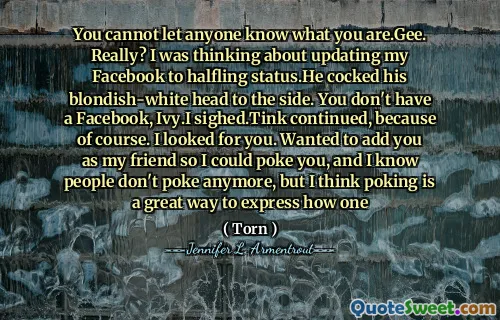 You cannot let anyone know what you are.Gee. Really? I was thinking about updating my Facebook to halfling status.He cocked his blondish-white head to the side. You don't have a Facebook, Ivy.I sighed.Tink continued, because of course. I looked for you. Wanted to add you as my friend so I could poke you, and I know people don't poke anymore, but I think poking is a great way to express how one