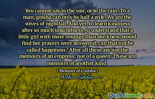 You cannot say to the sun, or to the rain, To a man, geisha can only be half a wife. We are the wives of nightfall. And yet, to learn kindness after so much unkindness, to understand that a little girl with more courage than she knew, would find her prayers were answered, can that not be called happiness? After all these are not the memoirs of an empress, nor of a queen. These are memoirs of another kind.
