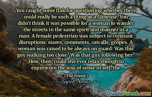 You caught some flak for questioning whether there could really be such a thing as a flâneuse. You didn't think it was possible for a woman to wander the streets in the same spirit and manner as a man. A female pedestrian was subject to constant disruptions: stares, comments, catcalls, gropes. A woman was raised to be always on guard: Was this guy walking too close? Was that guy following her? How, then, could she ever relax enough to experience the loss of sense of self, the