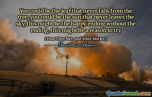 You could be the leaf that never falls from the tree, you could be the sun that never leaves the sky, this might be the happy ending without the ending, this might be a reason to try