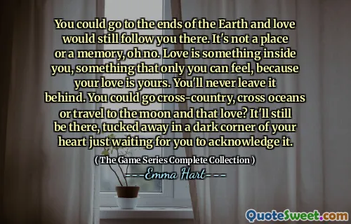 Du kan gå til jordens ender, og kjærligheten vil fortsatt følge deg dit. Det er ikke et sted eller et minne, å nei. Kjærlighet er noe inni deg, noe som bare du kan føle, fordi kjærligheten din er din. Du vil aldri legge det igjen. Du kan gå langrenn, krysse hav eller reise til månen og den kjærligheten? Det vil fremdeles være der, gjemt bort i et mørkt hjørne av hjertet ditt som bare venter på at du skal erkjenne det.